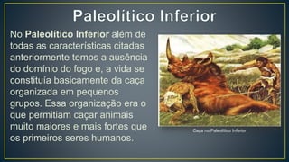 No Paleolítico Inferior além de
todas as características citadas
anteriormente temos a ausência
do domínio do fogo e, a vida se
constituía basicamente da caça
organizada em pequenos
grupos. Essa organização era o
que permitiam caçar animais
muito maiores e mais fortes que
os primeiros seres humanos.
Caça no Paleolítico Inferior
 