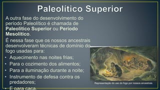A outra fase do desenvolvimento do
período Paleolítico é chamada de
Paleolítico Superior ou Período
Mesolítico.
É nessa fase que os nossos ancestrais
desenvolveram técnicas de domínio do
fogo usadas para:
• Aquecimento nas noites frias;
• Para o cozimento dos alimentos;
• Para a iluminação durante a noite;
• Instrumento de defesa contra os
predadores; Representação do uso do fogo por nossos ancestrais
 