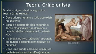 Qual é a origem da vida segundo a
Teoria Criacionista?
 Deus criou o homem e tudo que existe
no universo.
 Essa é a origem da vida segundo a
Teoria Criacionista que dominou o
mundo cristão ocidental até o século
XIX.
 Na Bíblia, no livro “Gênesis”, a criação
do mundo é descrita com riqueza de
detalhes.
 Deus teria criado o homem (Adão) do
pó da terra e a mulher (Eva) de sua
Deus criando Eva
 