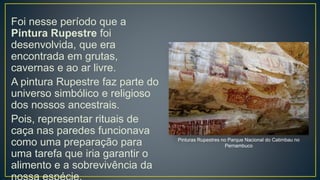 Foi nesse período que a
Pintura Rupestre foi
desenvolvida, que era
encontrada em grutas,
cavernas e ao ar livre.
A pintura Rupestre faz parte do
universo simbólico e religioso
dos nossos ancestrais.
Pois, representar rituais de
caça nas paredes funcionava
como uma preparação para
uma tarefa que iria garantir o
alimento e a sobrevivência da
Pinturas Rupestres no Parque Nacional do Catimbau no
Pernambuco
 