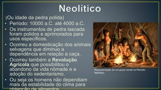 (Ou idade da pedra polida)
• Período: 10000 a.C. até 4000 a.C.
• Os instrumentos de pedra lascada
foram polidos e aprimorados para
usos específicos.
• Ocorreu a domesticação dos animais
selvagens que diminuo a
dependência em relação a caça.
• Ocorreu também a Revolução
Agrícola que possibilitou o
abandono da vida nômade e a
adoção do sedentarismo.
• Ou seja os homens não dependiam
mais da estabilidade do clima para
Representação de um grupo social no Período
Neolítico.
 