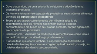 • Ouve o abandono de uma economia coletora e a adoção de uma
economia produtora.
• Os homens tornaram-se capazes de produzir os seus próprios alimentos
por meio da agricultura e do pastoreio.
• Todos esses fatores conjuntamente permitiram a adoção do
sedentarismo, pois os homens não tinham que se deslocar
constantemente em busca do seu próprio alimento, porque agora eles
eram capazes de produzi-los.
• Sedentarismo + Aumento da produção de alimentos teve como feito o
aumento do tempo de vida dos grupos humanos.
• É nessa fase que ocorre também a especialização do trabalho, a
criação das hierarquias sociais e a organização do estado, ou seja, as
divisões das tarefas dentro da comunidade.
 