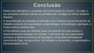 Nesta aula estudamos o processo de hominização do homem. Ou seja, o
seu processo evolutivo desde os primatas até o estágio do Homo Sapiens
Sapiens.
A reconstituição do passado do planeta e dos homens é possível devido ao
trabalho conjunto de arqueólogos, paleontólogos, antropólogos, geólogos, e
muitos outros profissionais.
A Pré-História pode ser definida como um período em que ocorreu o
desenvolvimento biológico do homem, o aumento da sua capacidade
craniana, o desenvolvimento da linguagem, conquistas tecnológicas
(domínio do fogo, da agricultura, da fundição e da escrita), a organização e
hierarquização social.
 
