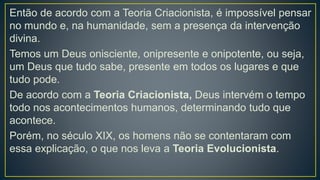 Então de acordo com a Teoria Criacionista, é impossível pensar
no mundo e, na humanidade, sem a presença da intervenção
divina.
Temos um Deus onisciente, onipresente e onipotente, ou seja,
um Deus que tudo sabe, presente em todos os lugares e que
tudo pode.
De acordo com a Teoria Criacionista, Deus intervém o tempo
todo nos acontecimentos humanos, determinando tudo que
acontece.
Porém, no século XIX, os homens não se contentaram com
essa explicação, o que nos leva a Teoria Evolucionista.
 