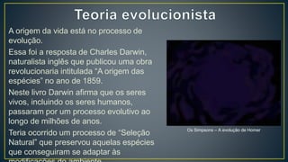 A origem da vida está no processo de
evolução.
Essa foi a resposta de Charles Darwin,
naturalista inglês que publicou uma obra
revolucionaria intitulada “A origem das
espécies” no ano de 1859.
Neste livro Darwin afirma que os seres
vivos, incluindo os seres humanos,
passaram por um processo evolutivo ao
longo de milhões de anos.
Teria ocorrido um processo de “Seleção
Natural” que preservou aquelas espécies
que conseguiram se adaptar às
Os Simpsons – A evolução de Homer
 