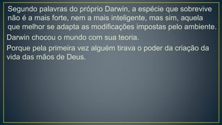 Segundo palavras do próprio Darwin, a espécie que sobrevive
não é a mais forte, nem a mais inteligente, mas sim, aquela
que melhor se adapta as modificações impostas pelo ambiente.
Darwin chocou o mundo com sua teoria.
Porque pela primeira vez alguém tirava o poder da criação da
vida das mãos de Deus.
 
