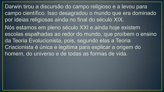 Darwin tirou a discursão do campo religioso e a levou para
campo científico. Isso desagradou o mundo que era dominado
por ideias religiosas ainda no final do século XIX.
Nós estamos em pleno século XXI e ainda hoje existem
escolas espalhadas ao redor do mundo, que proíbem o ensino
da Teoria Evolucionista, pois, segundo elas a Teoria
Criacionista é única e legitima para explicar a origem do
homem, do universo e de todas as formas de vida.
 