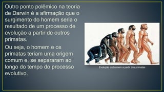 Outro ponto polêmico na teoria
de Darwin é a afirmação que o
surgimento do homem seria o
resultado de um processo de
evolução a partir de outros
primatas.
Ou seja, o homem e os
primatas teriam uma origem
comum e, se separaram ao
longo do tempo do processo
evolutivo.
Evolução do homem a partir dos primatas
 