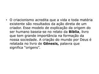 • O criacionismo acredita que a vida e toda matéria
existente são resultados da ação direta de um
criador. Esse modelo de explicação da origem do
ser humano baseia-se no relato da Bíblia, livro
que tem grande importância na formação da
nossa sociedade. A criação do mundo por Deus é
relatada no livro de Gênesis, palavra que
significa “origens”.
 