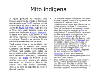Mito indígena
• A figura primária na maioria das
lendas guaranis da criação é Iamandu
(ou Nhanderu ou Tupã), o deus trovão
e realizador de toda a criação. Com a
ajuda da deusa lua Araci, Tupã desceu
à Terra num lugar descrito como um
monte na região do Areguá, Paraguai,
e deste local criou tudo sobre a face
da Terra, incluindo o oceano, florestas
e animais. Também as estrelas foram
colocadas no céu nesse momento.
• Tupã então criou a humanidade (de
acordo com a maioria dos mitos
Guaranis, eles foram, naturalmente, a
primeira raça criada, com todas as
outras civilizações nascidas deles) em
uma cerimônia elaborada, formando
estátuas de argila do homem e da
mulher com uma mistura de vários
elementos da natureza. Depois de
soprar vida nas formas humanas,
deixou-os com os espíritos do bem e
do mal e partiu.
• Os humanos originais criados por Tupã eram
Rupave e Sypave, nomes que significam "Pai
dos povos" e "Mãe dos povos",
respectivamente. O par teve três filhos e um
grande número de filhas. O primeiro dos
filhos foi Tumé Arandú, considerado o mais
sábio dos homens e o grande profeta do
povo Guarani. O segundo filho foi Marangatu,
um líder generoso e benevolente do seu
povo, e pai de Kerana, a mãe dos sete
monstros legendários do mito Guarani (veja
abaixo). Seu terceiro filho foi Japeusá, que
foi, desde o nascimento, considerado um
mentiroso, ladrão e trapaceiro, sempre
fazendo tudo ao contrário para confundir as
pessoas e tirar vantagem delas. Ele
eventualmente cometeu suicídio, afogando-
se, mas foi ressuscitado como um
caranguejo, e desde então todos os
caranguejos foram amaldiçoados para andar
para trás como Japeusá.
• Entre as filhas de Rupave e Sypave estava
Porâsý, notável por sacrificar sua própria
vida para livrar o mundo de um dos sete
monstros lendários, diminuindo seu poder (e
portanto o poder do mal como um todo).
 