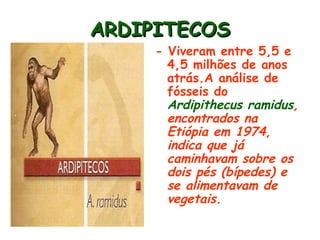 ARDIPITECOS
     - Viveram entre 5,5 e
       4,5 milhões de anos
       atrás.A análise de
       fósseis do
       Ardipithecus ramidus,
       encontrados na
       Etiópia em 1974,
       indica que já
       caminhavam sobre os
       dois pés (bípedes) e
       se alimentavam de
       vegetais.
 