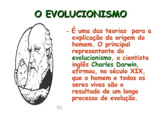 O EVOLUCIONISMO
     - É uma das teorias  para a
      explicação da origem do
      homem. O principal
      representante do
      evolucionismo, o cientista
      inglês Charles Darwin,
      afirmou, no século XIX,
      que o homem e todos os
      seres vivos são o
      resultado de um longo
      processo de evolução.
 