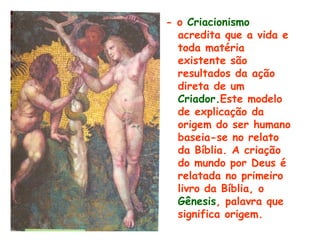 - o Criacionismo
  acredita que a vida e
  toda matéria
  existente são
  resultados da ação
  direta de um
  Criador.Este modelo
  de explicação da
  origem do ser humano
  baseia-se no relato
  da Bíblia. A criação
  do mundo por Deus é
  relatada no primeiro
  livro da Bíblia, o
  Gênesis, palavra que
  significa origem.
 