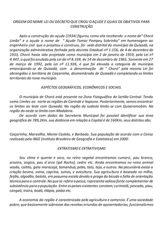 ORIGEM DO NOME LEI OU DECRETO QUE CRIOU O AÇUDE E QUAIS OS OBJETIVOS PARA
CONSTRUÇÃO
Após a construção do açude (1934) figurou como vila recebendo o nome de” Choró
Limão” e o açude o nome de “ Açude Tomaz Pompeu Sobrinho” em homenagem ao
engenheiro civil que o projetou e construiu, foi sede distrital do município de Quixadá, na
organização administrativa fechada pelo decreto Estadual nº 1.156, de 4 de dezembro de
1933, Choró havia sido projetado como município em 2 de janeiro de 1959, pela Lei nº
4.447, a qualfoianulada pela Lei de nº 8.339, de 14 de dezembro de 1965, Somente em 27
de março de 1992, pela Lei nº 11.926, é que foi elevada a categoria de município
emancipando-se de Quixadá, com a denominação de “ Choró” pela mesma Lei foi
abrangidas o território de Caiçarinha, desmembrado de Quixadá e completando os limites
territoriais do nova município.
ASPÉCTOS GEOGRÁFICOS, ECONÔMICOS E SOCIAIS.
O município de Choró está presente na Zona Fisioguáfica do Sertão Central. Tendo
como Limites ao norte as regiões de Canindé e Itapiuna. Posteriormente, vamos encontrar
os limites ao leste com Quixadá; Na região do sudeste limita-se com Quixeramobim. Na
região do oeste se limita com Madalena.
De acordo com dados da Secretaria Municipal foi possível identificar sua área
geográfica de 789,2Km, sua distância em relação a Capital é de 160Km, seus distritos são;
Caiçarinha, Maravilha, Monte Castelo, e Barbada. Sua população de acordo com o Censo
realizado pelo IBGE (instituto Brasileiro de Geografia e Estatística) em 2000:
EXTRATISMO E EXTRATIVISMO
Seu clima é quente e seco, no reino vegetal encontramos cumarú, pau branco,
aroeira, angico, pau d´arco (ipê Rocho), cedro etc. Ainda encontramos no reino animal
veado, caititú, gato maracajá, tamanduá, peba, tatú, tejo, e outros. Na pecuniária existe a
criação bovina, ovina, caprina, suinos, e avicultura. Sua agricultura é baseada no milho,
feijão, algodão, batata, em pequena escala devido a praga do bicudo e falta de orientação
técnica para o controle. No que se refere a pesca, representa valiosa fonte complementar de
subsistência para a população. Entre ospeixes existentes constam; curimatã, pescada, piau,
cangatí, traira, bodó, tilápia, piaba etc.
A economia da região é caracterizada pela agricultura e comercio. É uma sociedade
pobre, que basicamente sobrevive das receitas oriundas de aposentadorias, funcionalismos
 