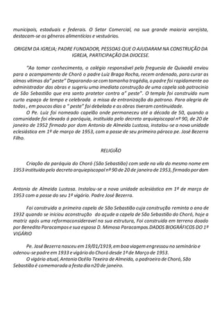 municipais, estaduais e federais. O Setor Comercial, na sua grande maioria varejista,
destacam-se os gêneros alimentícios e vestuários.
ORIGEM DA IGREJA; PADRE FUNDADOR, PESSOAS QUE O AJUDARAM NA CONSTRUÇÃO DA
IGREJA, PARTICIPAÇÃO DA DIOCESE.
“Ao tomar conhecimento, o colégio responsável pela freguesia de Quixadá enviou
para o acampamento de Choró o padre Luiz Braga Rocha, recem ordenado, para curar as
almas vitimas da” peste” Deparando-se com tamanha tragédia, o padre foi rapidamente ao
administrador das obras e sugeriu uma imediata construção de uma capela sob patrocinio
de São Sebastião que era santo protetor contra a” peste”. O templo foi construído num
curto espaço de tempo e celebrada a missa de entronização do patrono. Para alegria de
todos , em poucos dias a “ peste” foi debelada e as obras tiveram continuidade.
O Pe. Luiz foi nomeado capelão onde permaneceu até a década de 50, quando a
comunidade foi elevada á paróquia, instituida pelo decreto arquiepiscopal nº 90, de 20 de
janeiro de 1952 firmado por dom Antonio de Almeida Lustosa, instalou-se a nova unidade
eclesiástica em 1º de março de 1953, com a posse de seu primeiro pároco pe. José Bezerra
Filho.
RELIGIÃO
Criação da paróquia do Choró (São Sebastião) com sede na vila do mesmo nome em
1953 instituida pelo decreto arquiepiscopalnº 90 de 20 de janeiro de 1953, firmado pordom
Antonio de Almeida Lustosa. Instalou-se a nova unidade aclesiástica em 1º de março de
1953 com a posse do seu 1º vigário. Padre José Bezerra.
Foi construida a primeira capela de São Sebastião cuja construção reminta o ano de
1932 quando se iniciou aconstrução do açude a capela de São Sebastião do Choró, hoje a
matriz após uma reformaconsideravel na sua estrutura, Foi construida em terreno doado
por Benedito Paracampose sua esposa D. Mimosa Paracampos.DADOS BIOGRÁFICOS DO 1º
VIGÁRIO
Pe. José Bezerra nasceu em 19/01/1919,em boa viagem engressou no seminário e
odenou-se padre em 1933 e vigário do Choró desde 1º de Março de 1953.
O vigário atual, Antonio Océlio Texeira de Almeida, o padroeiro de Choró, São
Sebastião é comemorada a festa dia n20 de janeiro.
 