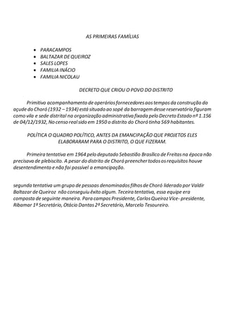 AS PRIMEIRAS FAMÍLIAS
 PARACAMPOS
 BALTAZAR DEQUEIROZ
 SALES LOPES
 FAMILIA INÁCIO
 FAMILIA NICOLAU
DECRETO QUE CRIOU O POVO DO DISTRITO
Primitivo acompanhamento de operáriosfornecedoresaostemposda construção do
açude do Choró (1932 –1934) está situado ao sopé da barragem desse reservatório figuram
como vila e sede distrital na organização administrativa fixada pelo Decreto Estado nº 1.156
de 04/12/1932, No censo realsido em 1950 o distrito do Choró tinha 569 habitantes.
POLÍTICA O QUADRO POLÍTICO, ANTES DA EMANCIPAÇÃO QUE PROJETOS ELES
ELABORARAM PARA O DISTRITO, O QUE FIZERAM.
Primeira tentativa em 1964 pelo deputado Sebastião Brasílico de Freitasna época não
precisava de plebiscito. A pesar do distrito de Choró preenchertodososrequisitos houve
desentendimento e não foi possível a emancipação.
segunda tentativa um grupo de pessoas denominadosfilhosde Choró liderado por Valdir
Baltazar de Queiroz não conseguiu êxito algum. Teceira tentativa, essa equipe era
composta de seguinte maneira. Para campos Presidente, CarlosQueirozVice- presidente,
Ribamar 1º Secretário, Otácio Dantas2º Secretário, Marcelo Tesoureiro.
 