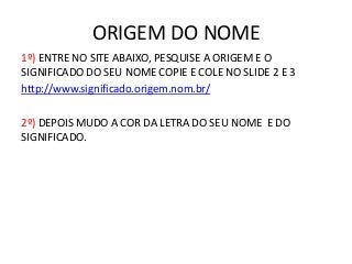 ORIGEM DO NOME
1º) ENTRE NO SITE ABAIXO, PESQUISE A ORIGEM E O
SIGNIFICADO DO SEU NOME COPIE E COLE NO SLIDE 2 E 3
http://www.significado.origem.nom.br/
2º) DEPOIS MUDO A COR DA LETRA DO SEU NOME E DO
SIGNIFICADO.
 