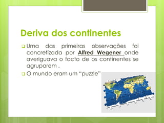 Deriva dos continentes
 Uma

das primeiras observações foi
concretizada por Alfred Wegener onde
averiguava o facto de os continentes se
agruparem .
 O mundo eram um “puzzle”

3

 