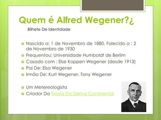 Quem é Alfred Wegener?¿
Bilhete De Identidade










Nascido a: 1 de Novembro de 1880, Falecido a : 2
de Novembro de 1930
Frequentou: Universidade Humboldt de Berlim
Casado com : Else Koppen Wegener (desde 1913)
Pai De: Elsa Wegener
Irmão De: Kurt Wegener, Tony Wegener
Um Metereologista
Criador Da Teoria Da Deriva Continental
4

 