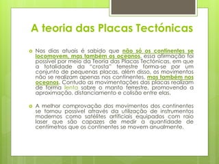 A teoria das Placas Tectónicas


Nos dias atuais é sabido que não só os continentes se
locomovem, mas também os oceanos, essa afirmação foi
possível por meio da Teoria das Placas Tectónicas, em que
a totalidade da “crosta” terrestre forma-se por um
conjunto de pequenas placas, além disso, os movimentos
não se realizam apenas nos continentes, mas também nos
oceanos. Contudo as movimentações das placas realizam
de forma lenta sobre o manto terrestre, promovendo a
aproximação, distanciamento e colisão entre elas.



A melhor comprovação dos movimentos dos continentes
se tornou possível através da utilização de instrumentos
modernos como satélites artificiais equipados com raio
laser que são capazes de medir a quantidade de
centímetros que os continentes se movem anualmente.

 