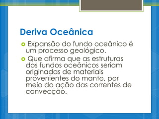 Deriva Oceânica
Expansão do fundo oceânico é
um processo geológico.
 Que afirma que as estruturas
dos fundos oceânicos seriam
originadas de materiais
provenientes do manto, por
meio da ação das correntes de
convecção.


 