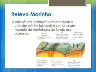 Relevo Marinho
 Através

da utilização como o sonar e
veículos-robôts foi possivél construir um
modelo de morfologia do fundo dos
oceanos

 