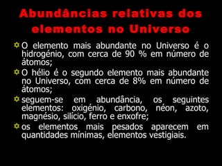 Abundâncias relativas dos elementos no Universo O elemento mais abundante no Universo é o hidrogénio, com cerca de 90 % em número de átomos; O hélio é o segundo elemento mais abundante no Universo, com cerca de 8% em número de átomos; seguem-se em abundância, os seguintes elementos: oxigénio, carbono, néon, azoto, magnésio, silício, ferro e enxofre; os elementos mais pesados aparecem em quantidades mínimas, elementos vestigiais. 