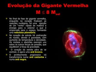 Evolução da Gigante Vermelha M     8 M sol No final da fase de gigante vermelha, enquanto no coração finalizam as reacções nucleares, há uma  ejecção de um “vento” rápido de matéria e energia para o exterior e que é empurrado para o espaço, formando uma  nebulosa planetária . No coração da estrela há contracção do núcleo, devido à gravidade, com aumento de temperatura e densidade. Os núcleos e electrões exercem uns sobre os outros forças de pressão, que equilibram a força da gravidade.  O coração da estrela pára de se contrair, é agora uma  anã branca. O arrefecimento progressivo irá transformá-la numa  anã castanha  e numa  anã negra. 