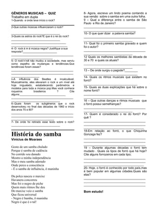 GÊNEROS MUSICAIS – QUIZ
Trabalho em dupla
1-Quando e onde teve início o rock?
2-Que outras músicas influenciaram o rock?
_________________________________
3-Quais os astros do rock?E que é o rei do rock?
_________________________________
_____________________________________
______________________________________
4- O rock é m é música negra? Justifique a sua
resposta?_______________________
__________________________________________
____________________________
5- O rock’n’roll não mudou a sociedade, mas serviu
como espelho de mudanças e tendências.Que
tendências foram essas?
__________________________________________
__________________________________________
___________________
6-A influência dos Beatles é incalculável.
Musicalmente, eles elevaram o rock a um nível até
hoje inigualado, estabelecendo parâmetros e
modelos para toda a música pop.Mas você conhece
roqueiros brasileiros ? Cite
alguns:_______________________________
__________________________________________
_________________________________
6-.Quais foram os subgêneros que o rock
desenvolveu no final das décadas de 1960 e início
dos anos 70 e 80?
__________________________________________
__________________________________________
_____________________________
7- De onde foi retirado esse texto sobre o rock?
_________________________________
História do samba
Vinícius de Moaraes
Gosto de um samba chulado
Porque é samba de cadência
No corrido sou danado
Mostro a minha independência
Mas o meu samba adorado
Onde perco a consciência
- É o samba de influência, ô maninha
Da polca nasceu o maxixe
Havanera concorreu
Mas foi o negro de piche
Quem mais ritmos lhe deu
Do maxixe veio o samba
Que ficou universal
- Negro é bamba, ô maninha
Negro é que é o tal!
8- Agora, escreva um lindo poema contando a
sua versão sobre o samba em uma outra folha.
9 – Qual a diferença entre o samba de São
Paulo e Rio de Janeiro?
______________________________________
________________________________
10- O que quer dizer a palavra samba?
______________________________________
______________________________
11- Qual foi o primeiro samba gravado e quem
foi o autor?
______________________________________
______________________________
12 Quais os melhores sambistas da década de
30 e 70 e quais os atuais?
______________________________________
______________________________
13 – De onde surgiu o pagode?________
_________________________________
14- Quais os ritmos musicais que existem no
forró?
_________________________________
15- Quais as duas explicações que há sobre o
nome forró?
______________________________________
______________________________
16 – Que outras danças e ritmos musicais que
o forró possui semelhanças?
______________________________________
______________________________
17- Quem é considerado o rei do forró? Por
quê ?
______________________________________
______________________________________
_____________________________________
18-Em relação ao forró, o que Chiquinha
Gonzaga fez?
______________________________________
______________________________________
______________________________________
19 – Durante algumas décadas o forró tem
mudado . Quais os tipos de forró que há hoje?
Cite alguns forrozeiros em cada tipo;
______________________________________
______________________________________
_____________________________________
20- Hoje, o forró é conhecido por todo país,mas
é bem popular em algumas cidades.Quais são
elas?
______________________________________
______________________________________
______________________________________
Bom estudo!
 