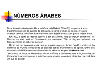 NÚMEROS ÁRABES Durante o reinado do califa Harum al-Raschid (786 até 809 d.C.), os povos árabes travaram uma séria de guerras de conquista. E como prêmios de guerra, livros de diversos centros científicos foram levados para Bagdá e traduzidos para a língua árabe.  Em 809, o califa de Bagdá passou a ser al-Mamum, filho de Harum al-Rahchid. Al-Mamum era muito vaidoso. Dizia com toda a convicção.  “Não há ninguém mais culto em todos os ramos do saber do que eu”. Como era um apaixonado da ciência, o califa procurou tornar Bagdá o maior centro científico do mundo, contratando os grandes sábios muçulmanos da época. Entre eles estava o mais brilhante matemático árabe de todos os tempos:  al-Khowarizmi .  Estudando os livros de Matemática vindos da Índia e traduzidos para a língua árabe, al-Khowarizmi surpreendeu-se a princípio com aqueles estranhos símbolos que incluíam um ovo de ganso!   