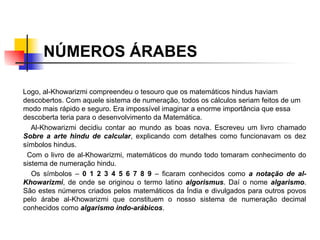 NÚMEROS ÁRABES Logo, al-Khowarizmi compreendeu o tesouro que os matemáticos hindus haviam descobertos. Com aquele sistema de numeração, todos os cálculos seriam feitos de um modo mais rápido e seguro. Era impossível imaginar a enorme importância que essa descoberta teria para o desenvolvimento da Matemática. Al-Khowarizmi decidiu contar ao mundo as boas nova. Escreveu um livro chamado  Sobre a arte hindu de calcular , explicando com detalhes como funcionavam os dez símbolos hindus.  Com o livro de al-Khowarizmi, matemáticos do mundo todo tomaram conhecimento do sistema de numeração hindu.  Os símbolos –  0 1 2 3 4 5 6 7 8 9  – ficaram conhecidos como  a notação de al-Khowarizmi , de onde se originou o termo latino  algorismus . Daí o nome  algarismo . São estes números criados pelos matemáticos da Índia e divulgados para outros povos pelo árabe al-Khowarizmi que constituem o nosso sistema de numeração decimal conhecidos como  algarismo indo-arábicos . 