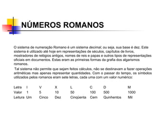 NÚMEROS ROMANOS O sistema de numeração Romano é um sistema  decimal , ou seja, sua base é dez. Este sistema é utilizado até hoje em representações de séculos, capítulos de livros, mostradores de relógios antigos, nomes de reis e papas e outros tipos de representações oficiais em documentos. Estas eram as primeiras formas da grafia dos algarismos romanos. Tal sistema não permite que sejam feitos cálculos, não se destinavam a fazer operações aritméticas mas apenas representar quantidades. Com o passar do tempo, os símbolos utilizados pelos romanos eram sete letras, cada uma com um valor numérico:   Letra   I V X L   C   D   M Valor   1 5 10 50   100   500   1000 Leitura  Um Cinco Dez Cinqüenta  Cem   Quinhentos  Mil   
