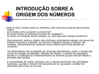   Você já usou muitas vezes os números, mas será que já parou para pensar sobre: a)  O modo como surgiram os números? b) Como foram as primeiras formas de contagem? c) Como os números foram criados, ou, será que eles sempre existiram?   Para descobrir sobre a origem dos números, precisamos estudar um pouco da história humana e entender os motivos religiosos desses criadores. Na verdade, desconhecemos qualquer outro motivo que tenha gerado os números. Os historiadores são auxiliados por diversas descobertas, como o estudo das ruínas de antigas civilizações, estudos de fósseis, o estudo da linguagem escrita e a avaliação do comportamento de diversos grupos étnicos desde o princípio dos tempos.   A necessidade de contar começou com o desenvolvimento das atividades humanas, quando o homem foi deixando de ser pescador e coletor de alimentos para fixar-se no solo.   INTRODUÇÃO SOBRE A  ORIGEM DOS NÚMEROS 