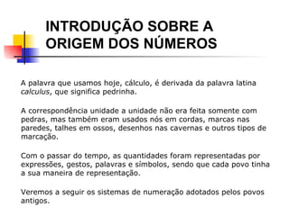 INTRODUÇÃO SOBRE A  ORIGEM DOS NÚMEROS A palavra que usamos hoje, cálculo, é derivada da palavra latina  calculus , que significa pedrinha. A correspondência unidade a unidade não era feita somente com pedras, mas também eram usados nós em cordas, marcas nas paredes, talhes em ossos, desenhos nas cavernas e outros tipos de marcação. Com o passar do tempo, as quantidades foram representadas por expressões, gestos, palavras e símbolos, sendo que cada povo tinha a sua maneira de representação. Veremos a seguir os sistemas de numeração adotados pelos povos antigos. 
