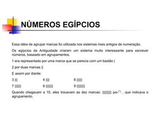 NÚMEROS EGÍPCIOS   Essa idéia de agrupar marcas foi utilizada nos sistemas mais antigos de numeração.  Os egípcios da Antiguidade criaram um sistema muito interessante para escrever números, baseado em agrupamentos.  1 era representado por uma marca que se parecia com um bastão |  2 por duas marcas || E assim por diante: 3 ||| 4 |||| 6 |||||| 7 ||||||| 8 |||||||| 9 ||||||||| Quando chegavam a 10, eles trocavam as dez marcas: |||||||||| por  , que indicava o agrupamento.  