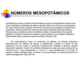 NÚMEROS MESOPOTÂMICOS   Os Babilônicos (assim também eram chamados os povos mesopotâmicos) tinham uma maior habilidade e facilidade para efetuar cálculos, talvez em virtude de sua linguagem ser mais acessível que a egípcia. Eles tinham técnicas para equações quadráticas e bi-quadráticas, além de possuírem fórmulas para áreas de figuras retilíneas simples e fórmulas para o cálculo do volume de sólidos simples. Sua geometria tinha suporte algébrico. Também conheciam as relações entre os lados de um triângulo retângulo e trigonometria básica, conforme descrito na tábua “Plimpton 322”. Os mesopotâmicos foram os inventores da álgebra, do sistema posicional, desenvolveram os cálculos de divisão e multiplicação, incluindo a criação da raiz quadrada e da raiz cúbica. E utilizando símbolos para unidades e dezenas, podiam representar qualquer número. Os símbolos utilizados por este povo para representar os números eram: v que correspondia a 1 (um) e o < que correspondia ao 10 (dez). O sistema numérico adotado pelos sumérios é uma combinação do sistema decimal e do sistema sexagesimal. Assim tem-se: 