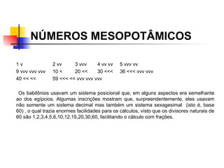 NÚMEROS MESOPOTÂMICOS   1 v 2 vv 3 vvv 4 vv vv 5 vvv vv 9 vvv vvv vvv 10 < 20 << 30 <<< 36 <<< vvv vvv 40 << << 59 <<< << vvv vvv vvv Os babilônios usavam um sistema posicional que, em alguns aspectos era semelhante ao dos egípcios. Algumas inscrições mostram que, surpreendentemente, eles usavam não somente um sistema decimal mas também um sistema sexagesimal  (isto é, base 60) , o qual trazia enormes facilidades para os cálculos, visto que os divisores naturais de 60 são 1,2,3,4,5,6,10,12,15,20,30,60, facilitando o cálculo com frações.  