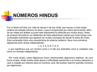 NÚMEROS HINDUS Foi no Norte da Índia, por volta do século V da era cristã, que nasceu o mais antigo sistema de notação próximo do atual, o que é comprovado por vários documentos, além de ser citado por árabes (a quem esta descoberta foi atribuída por muitos anos). Antes de produzir tal sistema, os habitantes da Índia setentrional usaram por muito tempo uma numeração rudimentar que aparece em muitas inscrições do século III antes de Cristo. Esta numeração tinha uma característica do sistema moderno. Seus nove primeiros algarismos eram sinais independentes: 1, 2, 3, 4, 5, 6, 7, 8, 9 o que significava que um número como o 5 não era entendido como 5 unidades mas como um símbolo independente.   Por muito tempo, estes algarismos foram denominados algarismos arábicos, de uma forma errada. Ainda existia nesta época a dificuldade posicional e os hindus passaram a usar a notação por extenso para os números, pois não podiam exprimir grandes números por algarismos.   