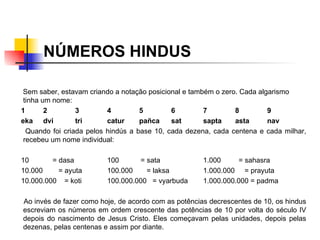 NÚMEROS HINDUS Sem saber, estavam criando a notação posicional e também o zero. Cada algarismo tinha um nome: 1 2 3 4 5 6 7 8 9 eka dvi tri catur pañca sat sapta asta nav Quando foi criada pelos hindús a base 10, cada dezena, cada centena e cada milhar, recebeu um nome individual: 10  = dasa 100  = sata 1.000  = sahasra 10.000  = ayuta 100.000  = laksa 1.000.000  = prayuta 10.000.000  = koti 100.000.000  = vyarbuda 1.000.000.000 = padma    Ao invés de fazer como hoje, de acordo com as potências decrescentes de 10, os hindus escreviam os números em ordem crescente das potências de 10 por volta do século IV depois do nascimento de Jesus Cristo. Eles começavam pelas unidades, depois pelas dezenas, pelas centenas e assim por diante.  