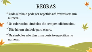 REGRAS
Cada símbolo pode ser repetido até 9 vezes em um
numeral.
Os valores dos símbolos são sempre adicionados.
Não há um símbolo para o zero.
Os símbolos não têm uma posição específica no
numeral.
 