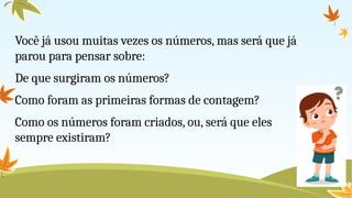 Você já usou muitas vezes os números, mas será que já
parou para pensar sobre:
De que surgiram os números?
Como foram as primeiras formas de contagem?
Como os números foram criados, ou, será que eles
sempre existiram?
 