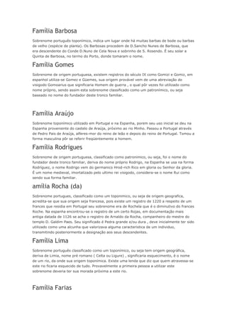 Família Barbosa 
Sobrenome português toponímico, indica um lugar onde há muitas barbas de bode ou barbas 
de velho (espécie de planta). Os Barbosas procedem de D.Sancho Nunes de Barbosa, que 
era descendente do Conde D.Nuno de Cela Nova e sobrinho de S. Rosendo. É seu solar a 
Quinta de Barbosa, no termo do Porto, donde tomaram o nome. 
Família Gomes 
Sobrenome de origem portuguesa, existem registros do século IX como Gomizi e Gomiz, em 
espanhol utiliza-se Gomez e Güemes, sua origem provável vem de uma abreviação do 
visigodo Gomoarius que significaria Homem de guerra , o qual pôr vezes foi utilizado como 
nome próprio, sendo assim esta sobrenome classificado como um patronímico, ou seja 
baseado no nome do fundador deste tronco familiar. 
Família Araújo 
Sobrenome toponímico utilizado em Portugal e na Espanha, porem seu uso inicial se deu na 
Espanha proveniente do castelo de Araúja, próximo ao rio Minho. Passou a Portugal através 
de Pedro Pais de Araúja, alferes-mor do reino de leão e depois do reino de Portugal. Tomou a 
forma masculina pôr se referir freqüentemente a homem. 
Família Rodrigues 
Sobrenome de origem portuguesa, classificado como patronimico, ou seja, foi o nome do 
fundador deste tronco familiar, deriva do nome próprio Rodrigo, na Espanha se usa na forma 
Rodríguez, o nome Rodrigo vem do germanico Hrod-rich Rico em gloria ou Senhor da gloria. 
É um nome medieval, imortalizado pelo ultimo rei visigodo, considera-se o nome Rui como 
sendo sua forma familiar. 
amília Rocha (da) 
Sobrenome portugues, classificado como um toponimico, ou seja de origem geografica, 
acredita-se que sua origem seja francesa, pois existe um registro de 1220 a respeito de um 
frances que residia em Portugal seu sobrenome era de Rochela que é o diminutivo do frances 
Roche. Na espanha encontrou-se o registro de um certo Rojas, em documentação mais 
antiga datada de 1126 se acha o registro de Arnaldo da Rocha, companheiro do mestre do 
templo D. Galdim Paes. Seu significado é Pedra grande e/ou dura , deve inicialmente ter sido 
utilizado como uma alcunha que valorizava alguma caracteristica de um individuo, 
transmitindo posteriormente a designação aos seus descendentes. 
Família Lima 
Sobrenome português classificado como um toponímico, ou seja tem origem geográfica, 
deriva de Limia, nome pré romano ( Celta ou Ligure) , significaria esquecimento, é o nome 
de um rio, da onde sua origem toponímica. Existe uma lenda que diz que quem atravessa-se 
este rio ficaria esquecido de tudo. Provavelmente a primeira pessoa a utilizar este 
sobrenome deveria ter sua morada próxima a este rio. 
Família Farias 
 
