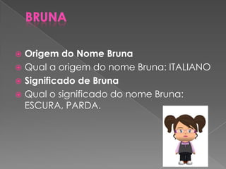  Origem do Nome Bruna
 Qual a origem do nome Bruna: ITALIANO
 Significado de Bruna
 Qual o significado do nome Bruna:
ESCURA, PARDA.
 