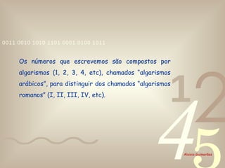 Os números que escrevemos são compostos por algarismos (1, 2, 3, 4, etc), chamados “algarismos arábicos”, para distinguir dos chamados “algarismos romanos” (I, II, III, IV, etc). 