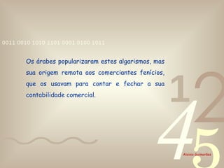 Os árabes popularizaram estes algarismos, mas sua origem remota aos comerciantes fenícios, que os usavam para contar e fechar a sua contabilidade comercial. 