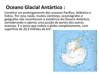 Oceano Glacial Antártico :
Constitui um prolongamento dos oceanos Pacífico, Atlântico e
Índico. Por essa razão, muitos cientistas, oceanógrafos e
geógrafos não reconhecem a existência do Oceano Antártico,
considerando-o apenas uma junção de partes dos outros
oceanos. É o único que rodeia o globo completamente, com
superfície de 20,3 milhões de km2.
 