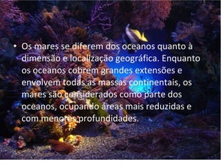 Identificação
• Os mares se diferem dos oceanos quanto à
  dimensão e localização geográfica. Enquanto
  os oceanos cobrem grandes extensões e
  envolvem todas as massas continentais, os
  mares são considerados como parte dos
  oceanos, ocupando áreas mais reduzidas e
  com menores profundidades.
 