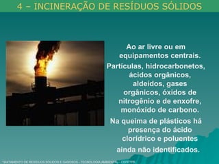 TRATAMENTO DE RESÍDUOS SÓLIDOS E GASOSOS - TECNOLOGIA AMBIENTAL - CEFETPR Ao ar livre ou em equipamentos centrais. Partículas, hidrocarbonetos, ácidos orgânicos, aldeídos, gases orgânicos, óxidos de nitrogênio e de enxofre, monóxido de carbono. Na queima de plásticos há presença do ácido clorídrico e poluentes ainda não identificados.   4 – INCINERAÇÃO DE RESÍDUOS SÓLIDOS 