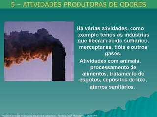 TRATAMENTO DE RESÍDUOS SÓLIDOS E GASOSOS - TECNOLOGIA AMBIENTAL - CEFETPR Há várias atividades, como exemplo temos as indústrias que liberam ácido sulfídrico, mercaptanas, tióis e outros gases. Atividades com animais, processamento de alimentos, tratamento de esgotos, depósitos de lixo, aterros sanitários.   5 – ATIVIDADES PRODUTORAS DE ODORES 