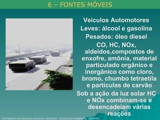 TRATAMENTO DE RESÍDUOS SÓLIDOS E GASOSOS - TECNOLOGIA AMBIENTAL - CEFETPR Veículos Automotores Leves: álcool e gasolina Pesados: óleo diesel CO, HC, NOx, aldeídos,compostos de enxofre, amônia, material particulado orgânico e inorgânico como cloro, bromo, chumbo tetraetila e partículas de carvão Sob a ação da luz solar HC e NOx combinam-se e desencadeiam várias reações 6 – FONTES MÓVEIS 